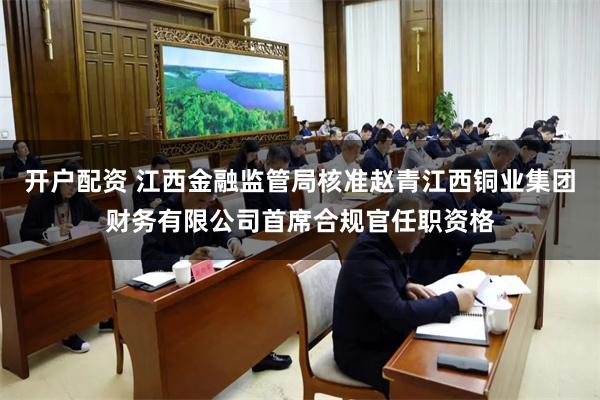 开户配资 江西金融监管局核准赵青江西铜业集团财务有限公司首席合规官任职资格