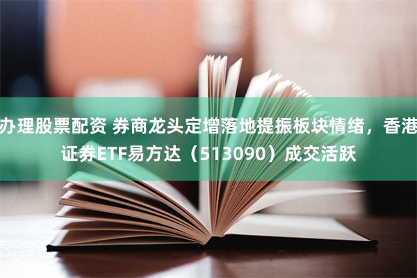 办理股票配资 券商龙头定增落地提振板块情绪，香港证券ETF易方达（513090）成交活跃