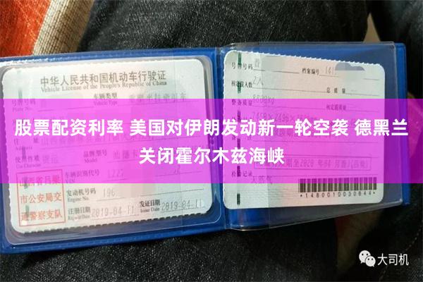 股票配资利率 美国对伊朗发动新一轮空袭 德黑兰关闭霍尔木兹海峡