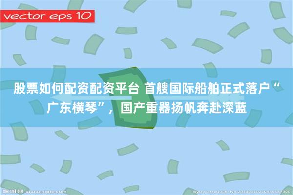 股票如何配资配资平台 首艘国际船舶正式落户“广东横琴”，国产重器扬帆奔赴深蓝