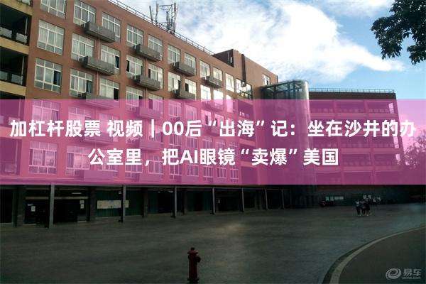 加杠杆股票 视频｜00后“出海”记：坐在沙井的办公室里，把AI眼镜“卖爆”美国