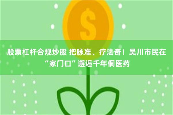 股票杠杆合规炒股 把脉准、疗法奇！吴川市民在“家门口”邂逅千年侗医药