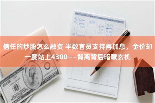 信任的炒股怎么融资 半数官员支持再加息，金价却一度站上4300——背离背后暗藏玄机
