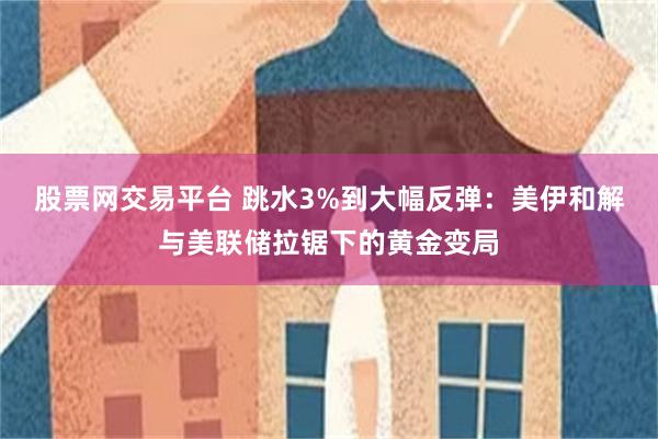 股票网交易平台 跳水3%到大幅反弹：美伊和解与美联储拉锯下的黄金变局