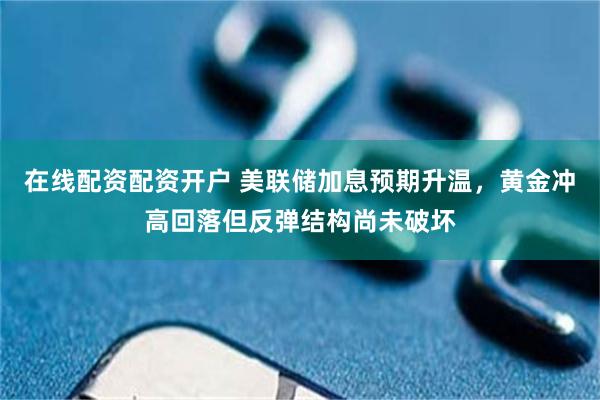 在线配资配资开户 美联储加息预期升温，黄金冲高回落但反弹结构尚未破坏