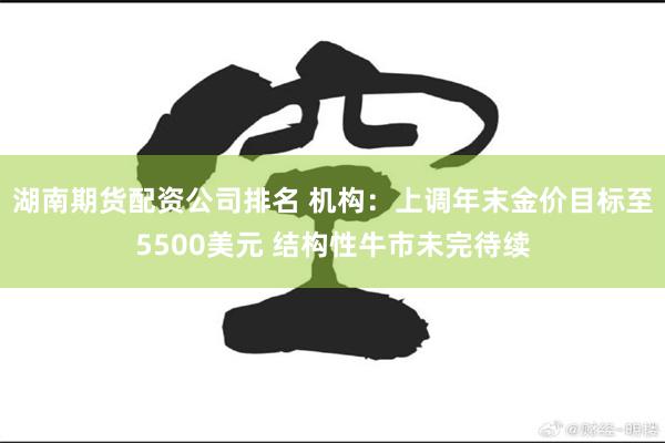 湖南期货配资公司排名 机构：上调年末金价目标至5500美元 结构性牛市未完待续