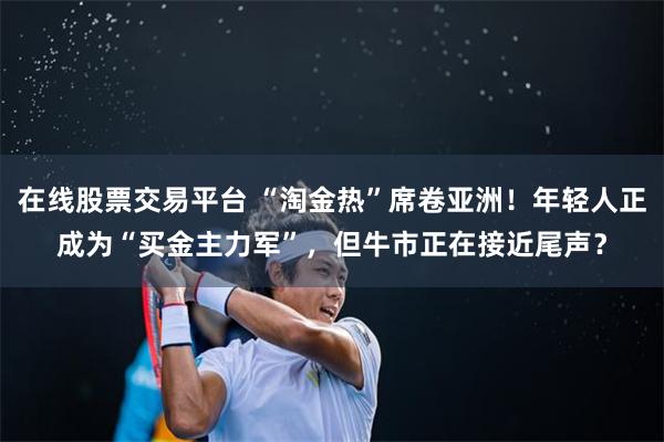 在线股票交易平台 “淘金热”席卷亚洲！年轻人正成为“买金主力军”，但牛市正在接近尾声？