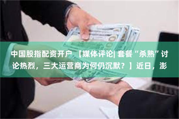 中国股指配资开户 【媒体评论| 套餐“杀熟”讨论热烈，三大运营商为何仍沉默？】近日，澎