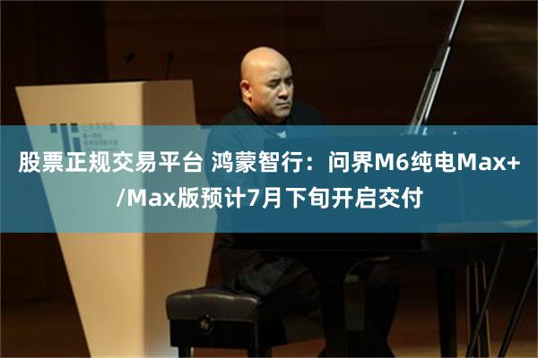 股票正规交易平台 鸿蒙智行：问界M6纯电Max+/Max版预计7月下旬开启交付