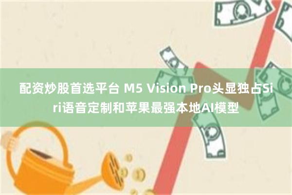 配资炒股首选平台 M5 Vision Pro头显独占Siri语音定制和苹果最强本地AI模型