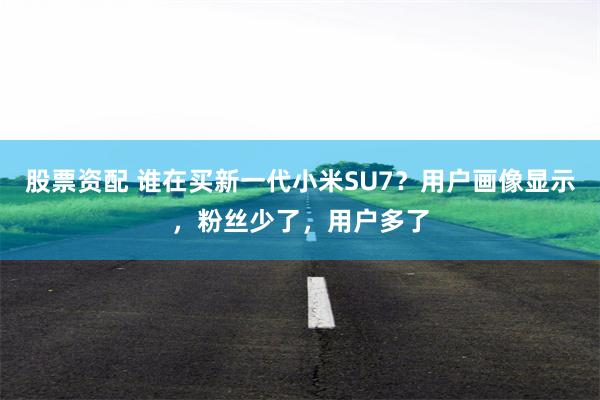 股票资配 谁在买新一代小米SU7？用户画像显示，粉丝少了，用户多了