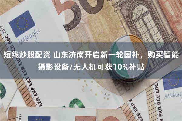 短线炒股配资 山东济南开启新一轮国补，购买智能摄影设备/无人机可获10%补贴