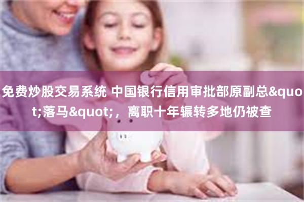 免费炒股交易系统 中国银行信用审批部原副总"落马"，离职十年辗转多地仍被查