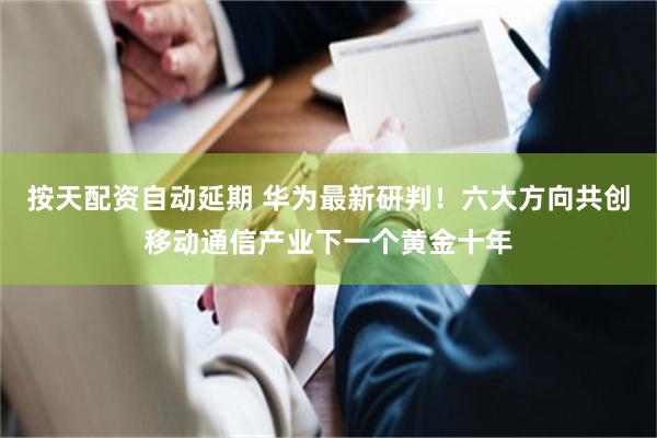 按天配资自动延期 华为最新研判！六大方向共创移动通信产业下一个黄金十年