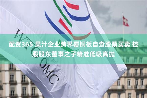 配资365 果汁企业跨界覆铜板自查股票买卖 控股股东董事之子精准低吸高抛