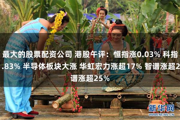 最大的股票配资公司 港股午评：恒指涨0.03% 科指涨1.83% 半导体板块大涨 华虹宏力涨超17% 智谱涨超25%