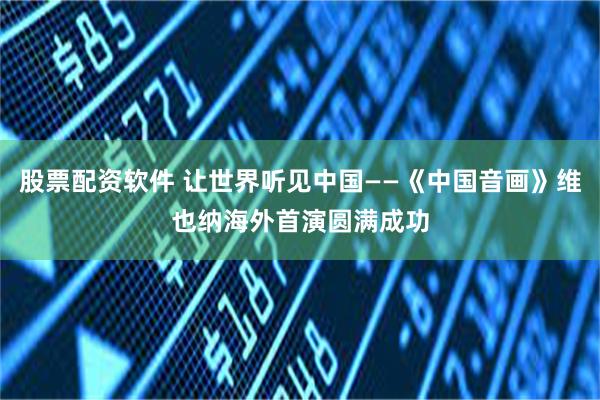 股票配资软件 让世界听见中国——《中国音画》维也纳海外首演圆满成功