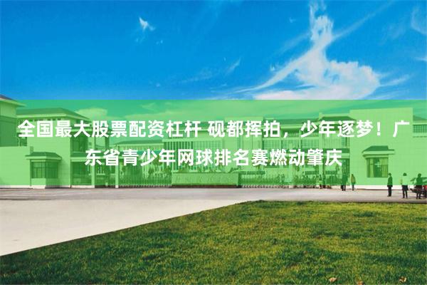 全国最大股票配资杠杆 砚都挥拍，少年逐梦！广东省青少年网球排名赛燃动肇庆