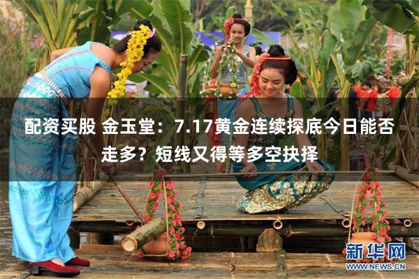 配资买股 金玉堂：7.17黄金连续探底今日能否走多？短线又得等多空抉择
