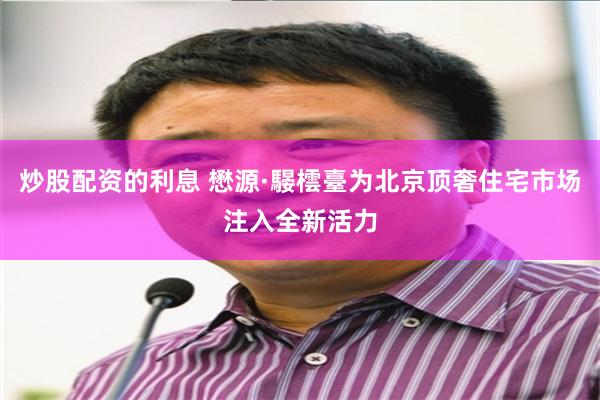 炒股配资的利息 懋源·騴橒臺为北京顶奢住宅市场注入全新活力