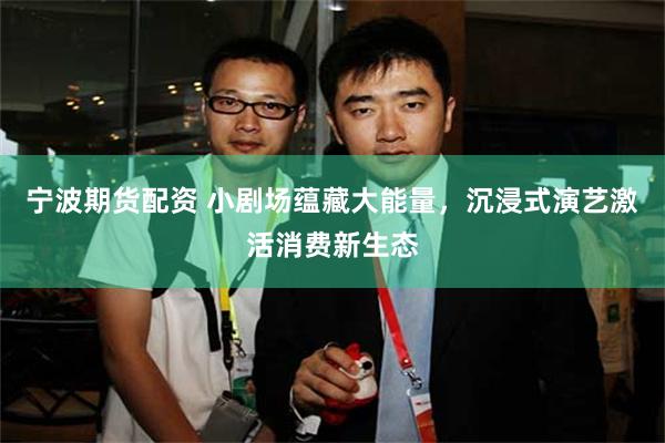 宁波期货配资 小剧场蕴藏大能量，沉浸式演艺激活消费新生态