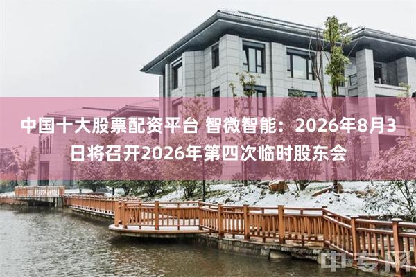 中国十大股票配资平台 智微智能：2026年8月3日将召开2026年第四次临时股东会
