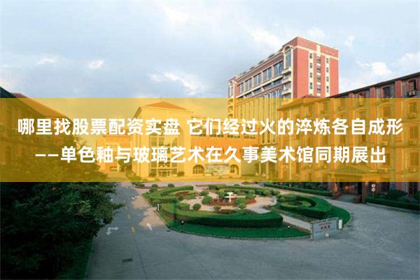 哪里找股票配资实盘 它们经过火的淬炼各自成形——单色釉与玻璃艺术在久事美术馆同期展出
