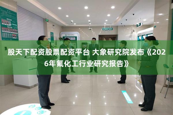 股天下配资股票配资平台 大象研究院发布《2026年氟化工行业研究报告》