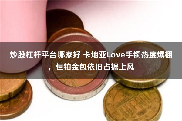 炒股杠杆平台哪家好 卡地亚Love手镯热度爆棚,但铂金包依旧占据上风