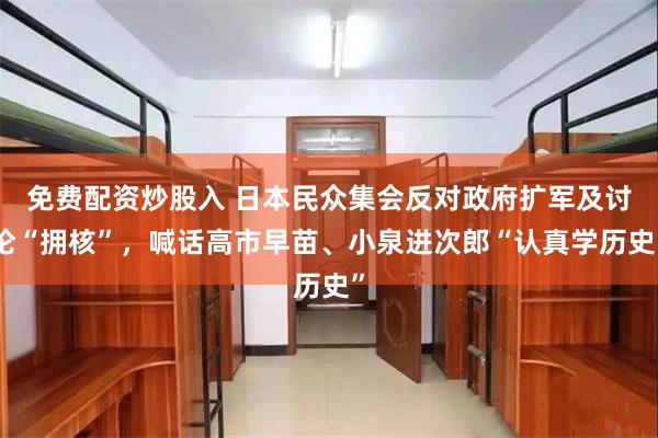 免费配资炒股入 日本民众集会反对政府扩军及讨论“拥核”，喊话高市早苗、小泉进次郎“认真学历史”