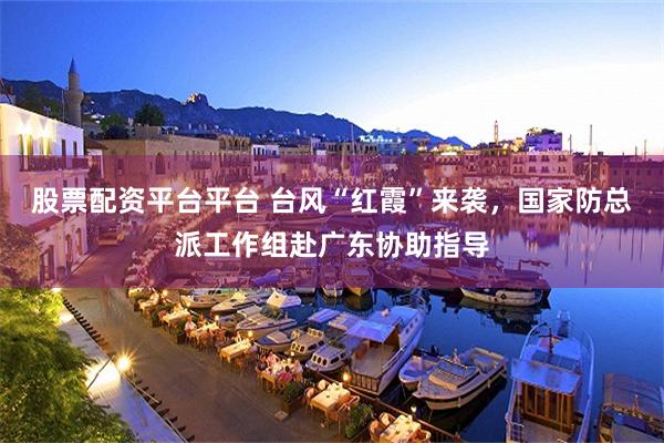 股票配资平台平台 台风“红霞”来袭,国家防总派工作组赴广东协助指导