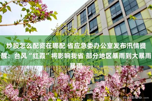 炒股怎么配资在哪配 省应急委办公室发布汛情提醒：台风“红霞”将影响我省 部分地区暴雨到大暴雨