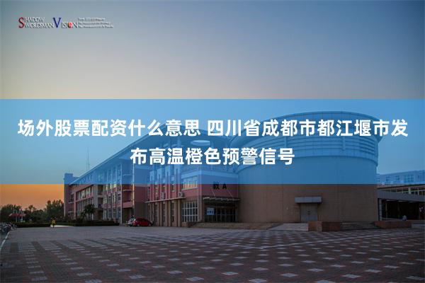 场外股票配资什么意思 四川省成都市都江堰市发布高温橙色预警信号