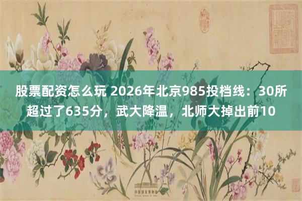 股票配资怎么玩 2026年北京985投档线：30所超过了635分，武大降温，北师大掉出前10