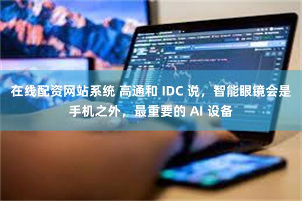 在线配资网站系统 高通和 IDC 说，智能眼镜会是手机之外，最重要的 AI 设备