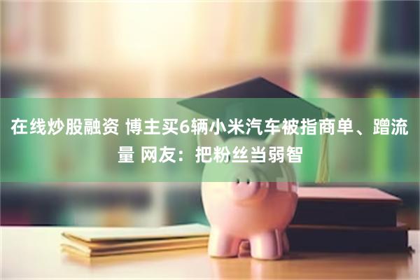 在线炒股融资 博主买6辆小米汽车被指商单、蹭流量 网友：把粉丝当弱智