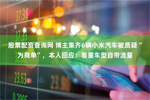 股票配资查询网 博主集齐6辆小米汽车被质疑“为商单”，本人回应：看重车型自带流量