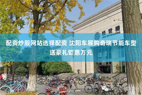 配资炒股网站选择配资 沈阳车展购奇瑞节能车型送豪礼钜惠万元