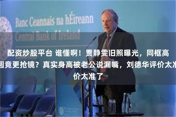 配资炒股平台 谁懂啊！贾静雯旧照曝光，同框高圆圆竟更抢镜？真实身高被老公说漏嘴，刘德华评价太准了