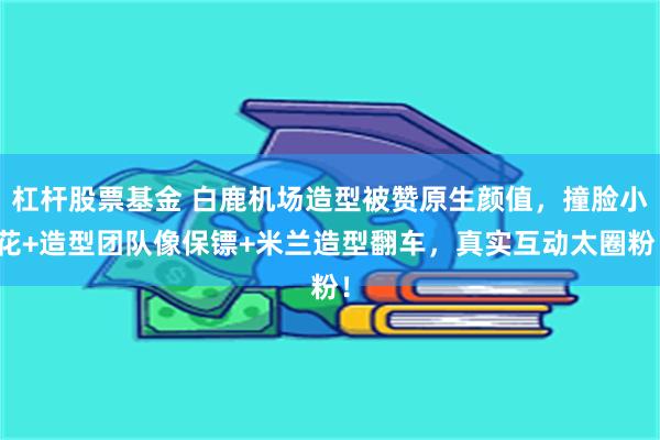 杠杆股票基金 白鹿机场造型被赞原生颜值，撞脸小花+造型团队像保镖+米兰造型翻车，真实互动太圈粉！