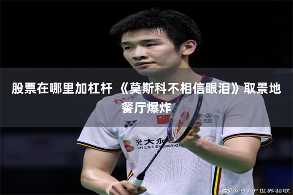 股票在哪里加杠杆 《莫斯科不相信眼泪》取景地餐厅爆炸