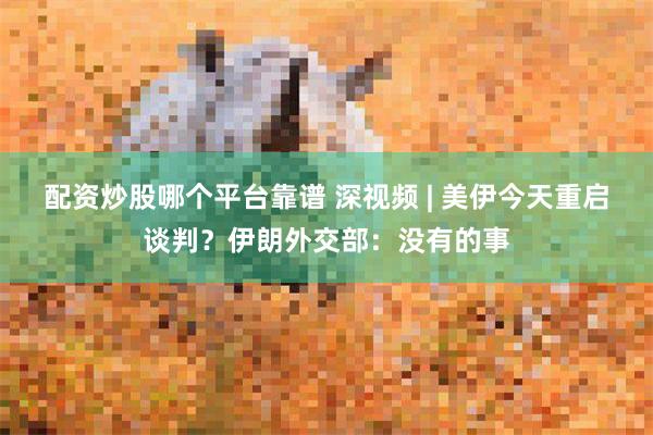 配资炒股哪个平台靠谱 深视频 | 美伊今天重启谈判？伊朗外交部：没有的事