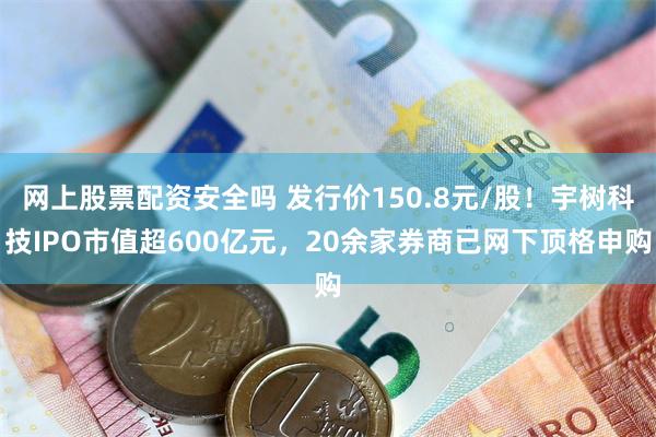 网上股票配资安全吗 发行价150.8元/股！宇树科技IPO市值超600亿元，20余家券商已网下顶格申购