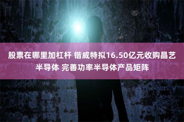 股票在哪里加杠杆 锴威特拟16.50亿元收购晶艺半导体 完善功率半导体产品矩阵
