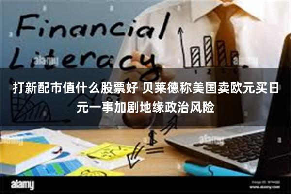 打新配市值什么股票好 贝莱德称美国卖欧元买日元一事加剧地缘政治风险