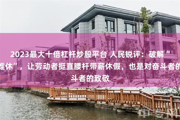 2023最大十倍杠杆炒股平台 人民锐评：破解“有假难休”，让劳动者挺直腰杆带薪休假，也是对奋斗者的致敬