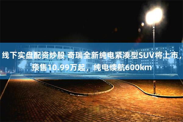 线下实盘配资炒股 奇瑞全新纯电紧凑型SUV将上市，预售10.99万起，纯电续航600km