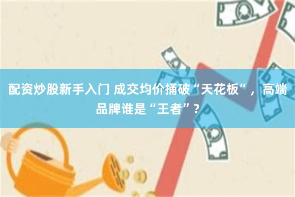 配资炒股新手入门 成交均价捅破“天花板”,高端品牌谁是“王者”?
