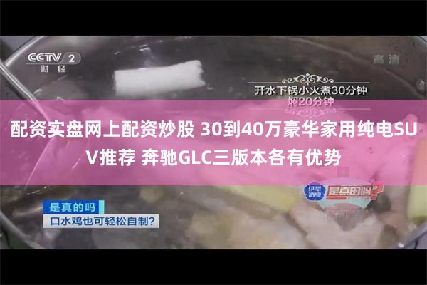配资实盘网上配资炒股 30到40万豪华家用纯电SUV推荐 奔驰GLC三版本各有优势