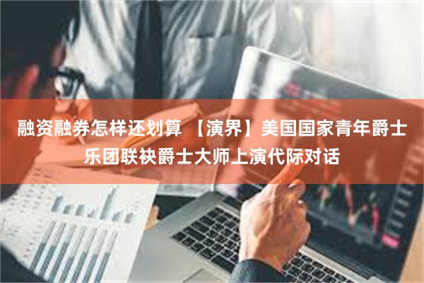 融资融券怎样还划算 【演界】美国国家青年爵士乐团联袂爵士大师上演代际对话